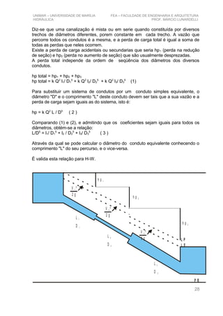 UNIMAR – UNIVERSIDADE DE MARÍLIA FEA – FACULDADE DE ENGENHARIA E ARQUITETURA
HIDRÁULICA PROF. MÁRCIO LUNARDELLI
Diz-se que uma canalização é mista ou em serie quando constituída por diversos
trechos de diâmetros diferentes, porem constante em cada trecho. A vazão que
percorre todos os condutos é a mesma, e a perda de carga total é igual a soma de
todas as perdas que neles ocorrem.
Existe a perda de carga acidentais ou secundarias que seria hp1 (perda na redução
de seção) e hp2 (perda no aumento de seção) que são usualmente desprezadas.
A perda total independe da ordem de seqüência dos diâmetros dos diversos
condutos.
hp total = hp1 + hp2 + hp3
hp total = k Q2
l1/ D1
5
+ k Q2
l2/ D2
5
+ k Q2
l3/ D3
5
(1)
Para substituir um sistema de condutos por um conduto simples equivalente, o
diâmetro "D" e o comprimento "L" deste conduto devem ser tais que a sua vazão e a
perda de carga sejam iguais as do sistema, isto é:
hp = k Q2
L / D5
( 2 )
Comparando (1) e (2), e admitindo que os coeficientes sejam iguais para todos os
diâmetros, obtém-se a relação:
L/D5
= l1/ D1
5
+ l2 / D2
5
+ l3/ D3
5
( 3 )
Através da qual se pode calcular o diâmetro do conduto equivalente conhecendo o
comprimento "L" do seu percurso, e o vice-versa.
É valida esta relação para H-W.
V ²1
2 g
V ²2
2 g
V ²3
2 g
h p 1
h p 2
h p 3
L E
L P
L 1
D 1
L 2
D 2
L 3
D 3
P R
28
 