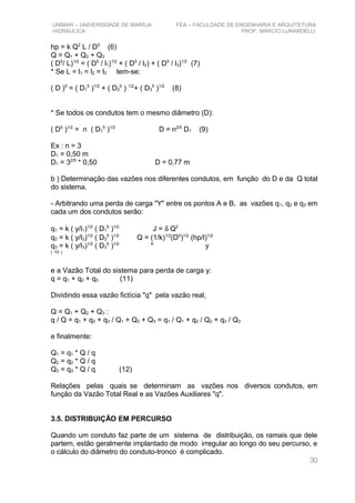 UNIMAR – UNIVERSIDADE DE MARÍLIA FEA – FACULDADE DE ENGENHARIA E ARQUITETURA
HIDRÁULICA PROF. MÁRCIO LUNARDELLI
hp = k Q2
L / D5
(6)
Q = Q1 + Q2 + Q3
( D5
/ L)1/2
= ( D5
/ l1)1/2
+ ( D5
/ l2) + ( D5
/ l3)1/2
(7)
* Se L = l1 = l2 = l3 tem-se:
( D )5
= ( D1
5
)1/2
+ ( D2
5
) 1/2
+ ( D3
5
)1/2
(8)
* Se todos os condutos tem o mesmo diâmetro (D):
( D5
)1/2
= n ( D1
5
)1/2
D = n2/5
D1 (9)
Ex : n = 3
D1 = 0,50 m
D1 = 32/5
* 0,50 D = 0,77 m
b ) Determinação das vazões nos diferentes condutos, em função do D e da Q total
do sistema.
- Arbitrando uma perda de carga "Y" entre os pontos A e B, as vazões q1, q2 e q3 em
cada um dos condutos serão:
q1 = k ( y/l1)1/2
( D1
5
)1/2
J = δ Q2
q2 = k ( y/l2)1/2
( D2
5
)1/2
Q = (1/k)1/2
(D5
)1/2
(hp/l)1/2
q3 = k ( y/l3)1/2
( D3
5
)1/2 K
y
( 10 )
e a Vazão Total do sistema para perda de carga y:
q = q1 + q2 + q3 (11)
Dividindo essa vazão fictícia "q" pela vazão real,
Q = Q1 + Q2 + Q3 :
q / Q = q1 + q2 + q3 / Q1 + Q2 + Q3 = q1 / Q1 + q2 / Q2 + q3 / Q3
e finalmente:
Q1 = q1 * Q / q
Q2 = q2 * Q / q
Q3 = q3 * Q / q (12)
Relações pelas quais se determinam as vazões nos diversos condutos, em
função da Vazão Total Real e as Vazões Auxiliares "q".
3.5. DISTRIBUIÇÃO EM PERCURSO
Quando um conduto faz parte de um sistema de distribuição, os ramais que dele
partem, estão geralmente implantado de modo irregular ao longo do seu percurso, e
o cálculo do diâmetro do conduto-tronco é complicado.
30
 