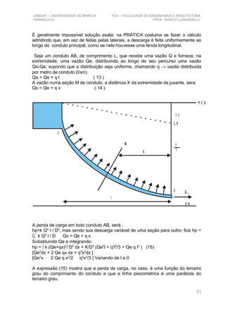 UNIMAR – UNIVERSIDADE DE MARÍLIA FEA – FACULDADE DE ENGENHARIA E ARQUITETURA
HIDRÁULICA PROF. MÁRCIO LUNARDELLI
É geralmente impossível solução exata; na PRÁTICA costuma se fazer o cálculo
admitindo que, em vez de feitas pelas laterais, a descarga é feita uniformemente ao
longo do conduto principal, como se nele houvesse uma fenda longitudinal.
Seja um conduto AB, de comprimento L, que recebe uma vazão Q e fornece, na
extremidade, uma vazão Qe, distribuindo ao longo do seu percurso uma vazão
Qo-Qe; supondo que a distribuição seja uniforme, chamando q → vazão distribuída
por metro de conduto (l/sm)
Qo = Qe + q l ( 13 )
A vazão numa seção M de conduto, a distância X da extremidade da jusante, sera:
Qx = Qe + q x ( 14 )
L P
P R
P C D
h p
P
γ
M
X
L
Q E
A
B
A perda de carga em todo conduto AB, será :
hp=k Q2
l / D5
, mas sendo sua descarga variável de uma seção para outro; fica hp =
∫0
l
k Q2
l / D Qx = Qe + q x
Substituindo Qe e integrando:
hp = ∫ k (Qe+qx)2
/ D5
dx = K/D5
(Qe2
l + q2
l3
/3 + Qe q l2
) (15)
[Qe2
dx + 2 Qe qx dx + q2
x2
dx ]
[Qe2
x 2 Qe q x2
/2 q2
x3
/3 ] Variando de l a 0
A expressão (15) mostra que a perda de carga, no caso, é uma função do terceiro
grau do comprimento do conduto e que a linha piezométrica é uma parábola do
terceiro grau.
31
 
