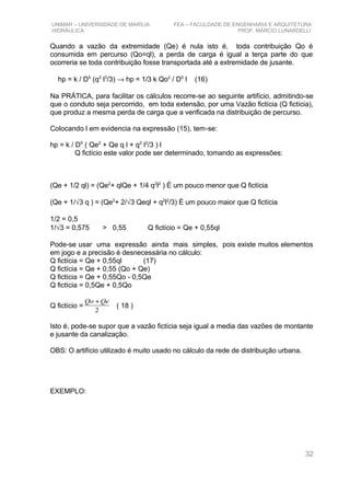 UNIMAR – UNIVERSIDADE DE MARÍLIA FEA – FACULDADE DE ENGENHARIA E ARQUITETURA
HIDRÁULICA PROF. MÁRCIO LUNARDELLI
Quando a vazão da extremidade (Qe) é nula isto é, toda contribuição Qo é
consumida em percurso (Qo=ql), a perda de carga é igual a terça parte do que
ocorreria se toda contribuição fosse transportada até a extremidade de jusante.
hp = k / D5
(q2
l3
/3) → hp = 1/3 k Qo2
/ D5
l (16)
Na PRÁTICA, para facilitar os cálculos recorre-se ao seguinte artifício, admitindo-se
que o conduto seja percorrido, em toda extensão, por uma Vazão fictícia (Q fictícia),
que produz a mesma perda de carga que a verificada na distribuição de percurso.
Colocando l em evidencia na expressão (15), tem-se:
hp = k / D5
( Qe2
+ Qe q l + q2
l2
/3 ) l
Q fictício este valor pode ser determinado, tomando as expressões:
(Qe + 1/2 ql) = (Qe2
+ qlQe + 1/4 q2
l2
) É um pouco menor que Q fictícia
(Qe + 1/√3 q ) = (Qe2
+ 2/√3 Qeql + q2
l2
/3) É um pouco maior que Q fictícia
1/2 = 0,5
1/√3 = 0,575 > 0,55 Q fictício = Qe + 0,55ql
Pode-se usar uma expressão ainda mais simples, pois existe muitos elementos
em jogo e a precisão é desnecessária no cálculo:
Q fictícia = Qe + 0,55ql (17)
Q fictícia = Qe + 0,55 (Qo + Qe)
Q fictícia = Qe + 0,55Qo - 0,5Qe
Q fictícia = 0,5Qe + 0,5Qo
Q fictício =
2
QeQo +
( 18 )
Isto é, pode-se supor que a vazão fictícia seja igual a media das vazões de montante
e jusante da canalização.
OBS: O artifício utilizado é muito usado no cálculo da rede de distribuição urbana.
EXEMPLO:
32
 