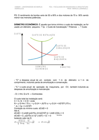 UNIMAR – UNIVERSIDADE DE MARÍLIA FEA – FACULDADE DE ENGENHARIA E ARQUITETURA
HIDRÁULICA PROF. MÁRCIO LUNARDELLI
PS: O rendimento da bomba varia de 50 a 80% e dos motores de 70 a 90% sendo
menor nas menores potências.
DIÂMETRO ECONÔMICO: É aquele que torna mínimo o custo de instalação; se for
usado um diâmetro pequeno. ↑ hp ↓ Custo de Canalização ↑ Potencia ∴ ↑ Custo
C U S T O
D I Â M E T R OD I Â M E T R O
E C O N Ô M I C O
C U S T O D E
M A Q U I N Á R I A
C U S T O D E IN S T A L A Ç Ã O
C U S T O D E
C A N A L I Z A Ç Ã O
- "C" a despesa anual de um conduto com 1 m de diâmetro e 1 m de
comprimento, incluindo perda de amortização e conservação.
- "C1" o custo anual de operação da maquinaria, por CV, também incluindo as
despesas de amortização e manutenção
- D; l; Hm; Q e N → Conhecidas
O custo total da instalação será:
C = C1 N + C D l onde
N = ρ Q Hm / 75 η = ρ Q (H + Jl)/75 η = ρ Q (H + kQ2
/D5
l )/75 η

JL = hp = k Q2
/D5
l
Condição do mínimo custo: dC/dD = 0
Isto é,
dC/dD = C1d/dD [ρQ/75η (H+kQ2
/D5
l )] + d/dD (CDL) = 0
dC/dD = C1 ρQ/75η k l Q2
(-5/D6
) + Cl = 0 Derivando
Isolando valor de D;
QkDQ
C
Ck
D ×=→××
×
××
= 1
6
75
5
η
γ
38
 