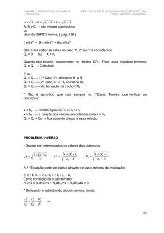 UNIMAR – UNIVERSIDADE DE MARÍLIA FEA – FACULDADE DE ENGENHARIA E ARQUITETURA
HIDRÁULICA PROF. MÁRCIO LUNARDELLI
XhCXhBXA −×+−×=× 32
A, B e C → são valores conhecidos
ou
Usando DARCY temos, ( pág. 216 )
( x/δ1)1/2
= (h2-x/δ2)1/2
+ (h3-x/δ3)1/2
Obs: Para saber se estou no caso 1o
, 2o
ou 3o
é considerado
Q2 = 0 ou X = h2
Quando não haveria escoamento no trecho CR2; Para essa hipótese teremos:
Q1 e Q3 → Calculado
E se :
Q1 > Q3 → (1º Caso) R abastece R e R
Q1 < Q3 → (2o
Caso) R1 e R2 abastece R3
Q1 = Q3 → não ha vazão no trecho CR2
* Não é garantido que caia sempre no 1o
Caso. Tem-se que verificar as
condições:
x < h2 → recebe água de R1 e R2 o R3
x > h2 → a relação dos valores encontrados para x = h2
Q1 = Q2 + Q3 → fica absurdo chegar a essa relação
PROBLEMA INVERSO
- Devem ser determinados os valores dos diâmetros
X
lQk
D 1
2
1
1
××
=
Xh
lQk
D
−
××
=
2
2
2
2
2
Xh
lQk
D
−
××
=
3
3
2
3
3
A 4a
Equação pode ser obtida através do custo mínimo da instalação.
C = c l1 D1 + c l2 D2 + c l3 D3 e,
Como condição de custo mínimo:
dC/dx = cl1dD1/dx + cl2dD2/dx + cl3dD3/dx = 0
* Derivando e substituindo alguns termos, temos:
ou
Q
D
Q
D
Q
D
2
3
6
3
2
2
6
2
2
1
6
1
+=
45
 