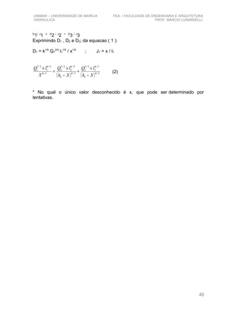 UNIMAR – UNIVERSIDADE DE MARÍLIA FEA – FACULDADE DE ENGENHARIA E ARQUITETURA
HIDRÁULICA PROF. MÁRCIO LUNARDELLI
D
1/ J
1 = D
2 / J
2 + D
3 / J
3
Exprimindo D1 , D2 e D3; da equacao ( 1 ):
D1 = k1/5
Q1
2/5
l1
1/5
/ x1/5
; J1 = x / l1
( ) ( ) 5/6
3
5/6
3
5/2
3
5/6
2
5/6
2
5/2
2
5/6
5/6
1
5/2
1
Xh
lQ
Xh
lQ
X
lQ
−
×
+
−
×
=
×
(2)
* No qual o único valor desconhecido é x, que pode ser determinado por
tentativas.
46
 