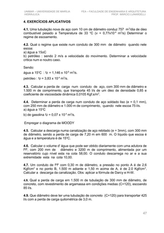 UNIMAR – UNIVERSIDADE DE MARÍLIA FEA – FACULDADE DE ENGENHARIA E ARQUITETURA
HIDRÁULICA PROF. MÁRCIO LUNARDELLI
4. EXERCÍCIOS APLICATIVOS
4.1. Uma tubulação nova de aço com 10 cm de diâmetro conduz 757 m3
/dia de óleo
combustível pesado a Temperatura de 33 o
C (v = 0,77x10-4
m2
/s) Determinar o
regime de escoamento.
4.2. Qual o regime que existe num conduto de 300 mm de diâmetro quando nele
escoa:
a) água a 15oC
b) petróleo : sendo 2 m/s a velocidade do movimento. Determinar a velocidade
critica num e noutro caso.
Sendo:
água a 15o
C : υ = 1,146 x 10-6
m2
/s.
petróleo : υ = 3,83 x 10-4
m2
/s.
4.3. Calcular a perda de carga num conduto de aço, com 300 mm de diâmetro e
1.500 m de comprimento, que transporta 45 l/s de um óleo de densidade 0,85 e
coeficiente de viscosidade dinâmica 0,0105 Kgf.s/m2
.
4.4. Determinar a perda de carga num conduto de aço soldado liso (e = 0,1 mm),
com 250 mm de diâmetro e 1.000 m de comprimento, quando nele escoa 75 l/s.
a) água a 15o
C
b) de gasolina υ = 0,07 x 10-4
m2
/s.
Empregar o diagrama de MOODY
4.5. Calcular a descarga numa canalização de aço rebitado (e = 3mm), com 300 mm
de diâmetro, sendo a perda de carga de 7,20 m em 600 m. O líquido que escoa é
água e a temperatura é de 15o
C.
4.6. Calcular o volume d' água que pode ser obtido diariamente com uma adutora de
fo
fo
, com 200 mm de diâmetro e 3200 m de comprimento, alimentada por um
reservatório cujo nível esta na cota 58,00. O conduto descarrega no ar e a sua
extremidade esta na cota 10,00.
4.7. Um conduto de fo
fo
com 0,30 m de diâmetro, a pressão no ponto A é de 2,6
Kgf/cm2
e no ponto B, 1.500 m adiante e 1,50 m acima de A, é de 2.0 Kgf/cm2
.
Calcular a descarga da canalização. Obs: aplicar a fórmula de Darcy e H-W.
4.8. Qual a perda de carga em 1.500 m de tubulação de 300 mm de diâmetro, de
concreto, com revestimento de argamassa em condições medias (C=120), escoando
85 l/s.
4.9. Que diâmetro deve ter uma tubulação de concreto (C=120) para transportar 425
l/s com a perda de carga quilométrica de 3,0 m.
47
 