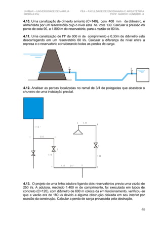 UNIMAR – UNIVERSIDADE DE MARÍLIA FEA – FACULDADE DE ENGENHARIA E ARQUITETURA
HIDRÁULICA PROF. MÁRCIO LUNARDELLI
4.10. Uma canalização de cimento amianto (C=140), com 400 mm de diâmetro, é
alimentada por um reservatório cujo o nível esta na cota 130. Calcular a pressão no
ponto de cota 90, a 1.800 m do reservatório, para a vazão de 80 l/s.
4.11. Uma canalização de fo
fo
de 800 m de comprimento e 0.30m de diâmetro esta
descarregando em um reservatório 60 l/s. Calcular a diferença de nível entre a
represa e o reservatório considerando todas as perdas de carga
RR
4.12. Analisar as perdas localizadas no ramal de 3/4 de polegadas que abastece o
chuveiro de uma instalação predial.
1
3
2
4 5
6
7
8
9
0 , 3 5
1 , 1 0
1 , 6 5
1 , 5 0
0 , 5 0
1 1 /2 “
3 / 4 “
4.13. O projeto de uma linha adutora ligando dois reservatórios previa uma vazão de
250 l/s. A adutora, medindo 1.400 m de comprimento, foi executada em tubos de
concreto (C=120), com diâmetro de 600 m coloca da em funcionamento, verificou-se
que a vazão era de 180 l/s devido a alguma obstrução deixada em seu interior por
ocasião da construção. Calcular a perda de carga provocada pela obstrução.
48
 