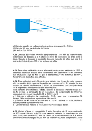 UNIMAR – UNIVERSIDADE DE MARÍLIA FEA – FACULDADE DE ENGENHARIA E ARQUITETURA
HIDRÁULICA PROF. MÁRCIO LUNARDELLI
h
l1 = 1 5 0 m
D 1 = 1 5 0 m m
l2 = 2 0 0 m
D 2 = 2 0 0 m m
l3 = 3 0 0 m
D 3 = 2 5 0 m m
a) Calcular a vazão em cada conduto do sistema acima para H = 8,00 m
b) Calcular "H" se a vazão total é de 200 l/s
( Q1 + Q2 = Q3 = 200 l/s )
4.22. Um sifão de fo
fo
com 300 m de comprimento de 150 mm de diâmetro tema
extremidade de descarga a 6 m abaixo do nível do reservatório de onde extrai a
água. Calcular a descarga e a pressão do ponto mais alto do sifão, que esta 2 m
acima do nível da água e 100 m da entrada do sifão.
4.23. Determinar o diâmetro de uma adutora de recalque com extensão de 2.200 m
destinado a conduzir a vazão de 45 l/s vencendo um desnível de 51 m, admitindo
que a tubulação seja de fofo e que o coeficiente (C=100) da fórmula de HW. O
funcionamento da adutora será 24 h/dia.
4.24. Para o abastecimento d'água de uma cidade, nas horas de maior consumo
são necessário 50 l/s, que são fornecido por um reservatório R1 através de uma
adutora de 250 mm de diâmetro e 2.800 m de comprimento, com uma pressão de
14 m no ponto B, onde começa a rede de distribuição.
Para atender o crescimento da cidade, quando a solicitação máxima chegar a 74
l/s, foi prevista a construção de um reservatório de compensação de 800 m3
de
capacidade com o nível na cota 83,50 a 1.200 m de B.
a ) Calcular o diâmetro da canalização R2-B, para que o reservatório R2
forneça 24 l/s mantendo-se a pressão de 14 m em B.
b ) Verificar se R2 pode ser enchido em 8 horas, durante a noite, quando a
solicitação em B e praticamente nula.
c ) Calcular ate que instante o reservatório R2 recebe água de R1.
4.25. O nível d'água no reservatório A esta 6 m acima de B. uma canalização
de 150 mm de diâmetro e de 270 m de extensão, oriunda de A entronca-se num
certo ponto, com outra de 100 mm, de 150 m de extensão oriunda de B, e ambas
alimentam uma canalização de 200 mm de diâmetro 120m de comprimento. Achar
51
 