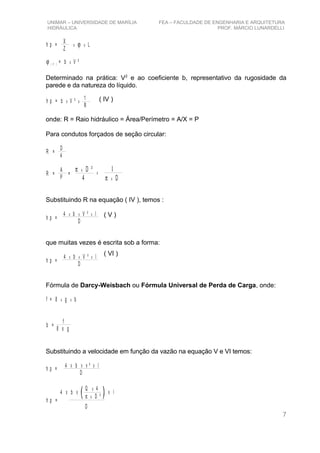 UNIMAR – UNIVERSIDADE DE MARÍLIA FEA – FACULDADE DE ENGENHARIA E ARQUITETURA
HIDRÁULICA PROF. MÁRCIO LUNARDELLI
h p = Lx xϕX
Z
ϕ x( V ) = b V ²
Determinado na prática: V2
e ao coeficiente b, representativo da rugosidade da
parede e da natureza do líquido.
h p = b x xV ² 1
R
onde: R = Raio hidráulico = Área/Perímetro = A/X = P
Para condutos forçados de seção circular:
R =
D
4
R =
A
P
=
π x D ²
4
x
1
π x D
Substituindo R na equação ( IV ), temos :
h p =
4 b V ² I
D
x x x
que muitas vezes é escrita sob a forma:
h p =
4 b V ² l
D
x x x
Fórmula de Darcy-Weisbach ou Fórmula Universal de Perda de Carga, onde:
f = 8 g bx x
b =
f
8 x g
Substituindo a velocidade em função da vazão na equação V e VI temos:
h p =
4 b v ² l
D
X X X
h p =
4 b l
D
X X X
Q 4
D ²
x
xπ
7
( IV )
( V )
( VI )
 