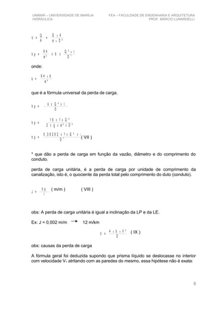 UNIMAR – UNIVERSIDADE DE MARÍLIA FEA – FACULDADE DE ENGENHARIA E ARQUITETURA
HIDRÁULICA PROF. MÁRCIO LUNARDELLI
V =
Q
A
=
Q 4
D ²
x
xπ
h p =
6 4
²π
X b
Q ² l
D
x
5X
onde:
k =
6 4
²π
x b
que é a fórmula universal da perda de carga.
h p =
k Q ² l
D
X X
h p =
1 6 f
2 D ²
X X Q ²
g ²X X Xπ
h p =
0 , 0 8 2 6 2 f
D
X X
5
Q ² X l
* que dão a perda de carga em função da vazão, diâmetro e do comprimento do
conduto.
perda de carga unitária, é a perda de carga por unidade de comprimento da
canalização, isto é, o quociente da perda total pelo comprimento do duto (conduto).
J =
h p
l
obs: A perda de carga unitária é igual a inclinação da LP e da LE.
Ex: J = 0,002 m/m 12 m/km
V =
4 b V ²
D
xx
obs: causas da perda de carga
A fórmula geral foi deduzida supondo que prisma líquido se deslocasse no interior
com velocidade V1 atritando com as paredes do mesmo, essa hipótese não é exata:
8
( VII )
( m/m ) ( VIII )
( IX )
 