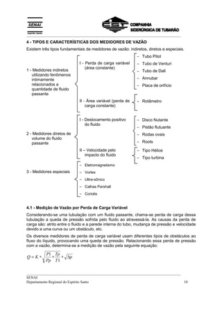 __________________________________________________________________________________
4 - TIPOS E CARACTERÍSTICAS DOS MEDIDORES DE VAZÃO
Existem três tipos fundamentais de medidores de vazão: indiretos, diretos e especiais.
                                                            − Tubo Pitot
                            I - Perda de carga variável     − Tubo de Venturi
                                (área constante)
1 - Medidores indiretos                                     − Tubo de Dall
   utilizando fenômenos
   intimamente                                              − Annubar
   relacionados a                                           − Placa de orifício
   quantidade de fluido
   passante
                            II - Área variável (perda de    − Rotâmetro
                                carga constante)


                            I - Deslocamento positivo       − Disco Nutante
                                do fluido
                                                            − Pistão flutuante
2 - Medidores diretos de                                    − Rodas ovais
   volume do fluido
   passante                                                 − Roots

                            II – Velocidade pelo            − Tipo Hélice
                                impacto do fluido
                                                            − Tipo turbina
                            − Eletromagnetismo
3 - Medidores especiais     − Vortex
                            − Ultra-sônico
                            − Calhas Parshall
                            − Coriolis


4.1 - Medição de Vazão por Perda de Carga Variável
Considerando-se uma tubulação com um fluido passante, chama-se perda de carga dessa
tubulação a queda de pressão sofrida pelo fluido ao atravessá-la. As causas da perda de
carga são: atrito entre o fluido e a parede interna do tubo, mudança de pressão e velocidade
devido a uma curva ou um obstáculo, etc.
Os diversos medidores de perda de carga variável usam diferentes tipos de obstáculos ao
fluxo do líquido, provocando uma queda de pressão. Relacionando essa perda de pressão
com a vazão, determina-se a medição de vazão pela seguinte equação:

          P1 Tp
Q=K∗        ∗    ∗ ∆p
          Pp T 1

__________________________________________________________________________________
SENAI
Departamento Regional do Espírito Santo                                            10
 