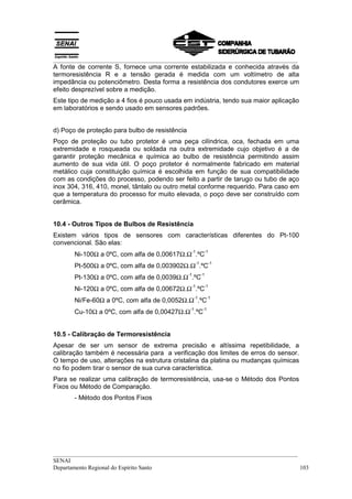 __________________________________________________________________________________
A fonte de corrente S, fornece uma corrente estabilizada e conhecida através da
termoresistência R e a tensão gerada é medida com um voltímetro de alta
impedância ou potenciômetro. Desta forma a resistência dos condutores exerce um
efeito desprezível sobre a medição.
Este tipo de medição a 4 fios é pouco usada em indústria, tendo sua maior aplicação
em laboratórios e sendo usado em sensores padrões.


d) Poço de proteção para bulbo de resistência
Poço de proteção ou tubo protetor é uma peça cilíndrica, oca, fechada em uma
extremidade e rosqueada ou soldada na outra extremidade cujo objetivo é a de
garantir proteção mecânica e química ao bulbo de resistência permitindo assim
aumento de sua vida útil. O poço protetor é normalmente fabricado em material
metálico cuja constituição química é escolhida em função de sua compatibilidade
com as condições do processo, podendo ser feito a partir de tarugo ou tubo de aço
inox 304, 316, 410, monel, tântalo ou outro metal conforme requerido. Para caso em
que a temperatura do processo for muito elevada, o poço deve ser construído com
cerâmica.


10.4 - Outros Tipos de Bulbos de Resistência
Existem vários tipos de sensores com características diferentes do Pt-100
convencional. São elas:
                                                 -1         -1
       Ni-100Ω a 0ºC, com alfa de 0,00617Ω.Ω .ºC
                                                      -1         -1
       Pt-500Ω a 0ºC, com alfa de 0,003902Ω.Ω .ºC
                                                -1         -1
       Pt-130Ω a 0ºC, com alfa de 0,0039Ω.Ω .ºC
                                                 -1         -1
       Ni-120Ω a 0ºC, com alfa de 0,00672Ω.Ω .ºC
                                                     -1         -1
       Ni/Fe-60Ω a 0ºC, com alfa de 0,0052Ω.Ω .ºC
                                                 -1         -1
       Cu-10Ω a 0ºC, com alfa de 0,00427Ω.Ω .ºC


10.5 - Calibração de Termoresistência
Apesar de ser um sensor de extrema precisão e altíssima repetibilidade, a
calibração também é necessária para a verificação dos limites de erros do sensor.
O tempo de uso, alterações na estrutura cristalina da platina ou mudanças químicas
no fio podem tirar o sensor de sua curva característica.
Para se realizar uma calibração de termoresistência, usa-se o Método dos Pontos
Fixos ou Método de Comparação.
       - Método dos Pontos Fixos




__________________________________________________________________________________
SENAI
Departamento Regional do Espírito Santo                                            103
 
