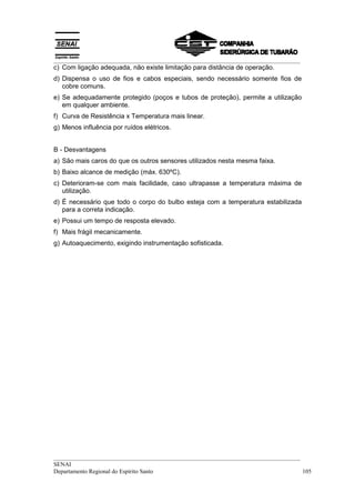 __________________________________________________________________________________
c) Com ligação adequada, não existe limitação para distância de operação.
d) Dispensa o uso de fios e cabos especiais, sendo necessário somente fios de
   cobre comuns.
e) Se adequadamente protegido (poços e tubos de proteção), permite a utilização
   em qualquer ambiente.
f) Curva de Resistência x Temperatura mais linear.
g) Menos influência por ruídos elétricos.


B - Desvantagens
a) São mais caros do que os outros sensores utilizados nesta mesma faixa.
b) Baixo alcance de medição (máx. 630ºC).
c) Deterioram-se com mais facilidade, caso ultrapasse a temperatura máxima de
   utilização.
d) É necessário que todo o corpo do bulbo esteja com a temperatura estabilizada
   para a correta indicação.
e) Possui um tempo de resposta elevado.
f) Mais frágil mecanicamente.
g) Autoaquecimento, exigindo instrumentação sofisticada.




__________________________________________________________________________________
SENAI
Departamento Regional do Espírito Santo                                            105
 