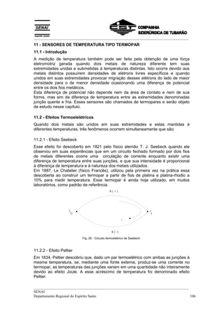 __________________________________________________________________________________
11 - SENSORES DE TEMPERATURA TIPO TERMOPAR
11.1 - Introdução
A medição de temperatura também pode ser feita pela obtenção de uma força
eletromotriz gerada quando dois metais de natureza diferente tem suas
extremidades unidas e submetidas à temperaturas distintas. Isto ocorre devido aos
metais distintos possuírem densidades de elétrons livres específicos e quando
unidos em suas extremidades provocar migração desses elétrons do lado de maior
densidade para o de menor densidade ocasionando uma diferença de potencial
entre os dois fios metálicos.
Esta diferença de potencial não depende nem da área de contato e nem de sua
forma, mas sim da diferença de temperatura entre as extremidades denominadas
junção quente e fria. Esses sensores são chamados de termopares e serão objeto
de estudo nesse capítulo.

11.2 - Efeitos Termoelelétricos
Quando dois metais são unidos em suas extremidades e estas mantidas à
diferentes temperaturas, três fenômenos ocorrem simultaneamente que são:

11.2.1 - Efeito Seebeck
Esse efeito foi descoberto em 1821 pelo físico alemão T. J. Seebeck quando ele
observou em suas experiências que em um circuito fechado formado por dois fios
de metais diferentes ocorre uma circulação de corrente enquanto existir uma
diferença de temperatura entre suas junções, e que sua intensidade é proporcional
à diferença de temperatura e à natureza dos metais utilizados.
Em 1887, Le Chatelier (físico Francês), utilizou pela primeira vez na prática essa
descoberta ao construir um termopar a partir de fios de platina e platina-rhodio a
10% para medir temperatura. Esse termopar é ainda hoje utilizado, em muitos
laboratórios, como padrão de referência.
                                                 A(+)




                     T                                                      T
                         Q                                                      F

                                                          I



                                                   B(-)

                             Fig. 26 - Circuito termoelétrico de Seebech.



11.2.2 - Efeito Peltier
Em 1834, Peltier descobriu que, dado um par termoelétrico com ambas as junções à
mesma temperatura, se, mediante uma fonte externa, produz-se uma corrente no
termopar, as temperaturas das junções variam em uma quantidade não inteiramente
devido ao efeito Joule. A esse acréscimo de temperatura foi denominado efeito
Peltier.

__________________________________________________________________________________
SENAI
Departamento Regional do Espírito Santo                                            106
 