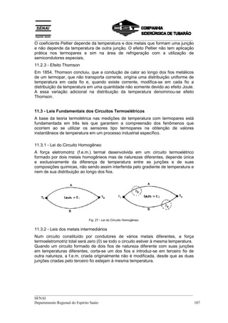 __________________________________________________________________________________
O coeficiente Peltier depende da temperatura e dos metais que formam uma junção
e não depende da temperatura de outra junção. O efeito Peltier não tem aplicação
prática nos termopares e sim na área de refrigeração com a utilização de
semicondutores especiais.
11.2.3 - Efeito Thomson
Em 1854, Thomson concluiu, que a condução de calor ao longo dos fios metálicos
de um termopar, que não transporta corrente, origina uma distribuição uniforme de
temperatura em cada fio e, quando existe corrente, modifica-se em cada fio a
distribuição da temperatura em uma quantidade não somente devido ao efeito Joule.
A essa variação adicional na distribuição da temperatura denominou-se efeito
Thomson.


11.3 - Leis Fundamentais dos Circuitos Termoelétricos
A base da teoria termolétrica nas medições de temperatura com termopares está
fundamentada em três leis que garantem a compreensão dos fenômenos que
ocorrem ao se utilizar os sensores tipo termopares na obtenção de valores
instantâneos de temperatura em um processo industrial específico.

11.3.1 - Lei do Circuito Homogêneo
A força eletromotriz (f.e.m.) termal desenvolvida em um circuito termoelétrico
formado por dois metais homogêneos mas de naturezas diferentes, depende única
e exclusivamente da diferença de temperatura entre as junções e de suas
composições químicas, não sendo assim interferida pelo gradiente de temperatura e
nem de sua distribuição ao longo dos fios.




                             Fig. 27 - Lei do Circuito Homogêneo.


11.3.2 - Leis dos metais intermediários
Num circuito constituído por condutores de vários metais diferentes, a força
termoeletromotriz total será zero (0) se todo o circuito estiver à mesma temperatura.
Quando um circuito formado de dois fios de natureza diferente com suas junções
em temperaturas diferentes, corta-se um dos fios e introduz-se em terceiro fio de
outra natureza, a f.e.m. criada originalmente não é modificada, desde que as duas
junções criadas pelo terceiro fio estejam à mesma temperatura.




__________________________________________________________________________________
SENAI
Departamento Regional do Espírito Santo                                            107
 