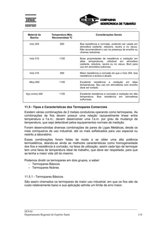 __________________________________________________________________________________

  Material da       Temperatura Máx.                    Considerações Gerais
   Bainha           Recomendada ºC

   Inóx 304                900            Boa resistência a corrosão, podendo ser usada em
                                          atmosfera oxidante, redutora, neutra e no vácuo.
                                          Não recomendável o uso na presença de enxofre ou
                                          chamas redutoras.

   Inóx 310               1100            Boas propriedades de resistência a oxidação em
                                          altas temperaturas, utilizável em atmosfera
                                          oxidante, redutora, neutra ou no vácuo. Bom para
                                          uso em atmosfera sulfurosa.

   Inóx 316                900            Maior resistência a corrosão do que o Inóx 304, boa
                                          resistência a ácidos e álcalis.

   Alloy 600              1150            Excelente resistência a oxidação em altas
                                          temperaturas. Seu uso em atmosferas com enxofre
                                          deve ser evitado.

 Aço cromo 446            1100            Excelente resistência à corrosão e oxidação em alta
                                          temperatura. Boa resistência em atmosferas
                                          sulfurosas.


11.5 - Tipos e Características dos Termopares Comerciais
Existem várias combinações de 2 metais condutores operando como termopares. As
combinações de fios devem possuir uma relação razoavelmente linear entre
temperatura e f.e.m.; devem desenvolver uma f.e.m. por grau de mudança de
temperatura, que seja detectável pelos equipamentos normais de medição.
Foram desenvolvidas diversas combinações de pares de Ligas Metálicas, desde os
mais corriqueiros de uso industrial, até os mais sofisticados para uso especial ou
restrito a laboratório.
Essas combinações foram feitas de modo a se obter uma alta potência
termoelétrica, aliando-se ainda as melhores características como homogeneidade
dos fios e resistência à corrosão, na faixa de utilização, assim cada tipo de termopar
tem uma faixa de temperatura ideal de trabalho, que deve ser respeitada, para que
se tenha a maior vida útil do mesmo.

Podemos dividir os termopares em dois grupos, a saber:
  − Termopares Básicos
  − Termopares Nobres


11.5.1 - Termopares Básicos
São assim chamados os termopares de maior uso industrial, em que os fios são de
custo relativamente baixo e sua aplicação admite um limite de erro maior.




__________________________________________________________________________________
SENAI
Departamento Regional do Espírito Santo                                            114
 