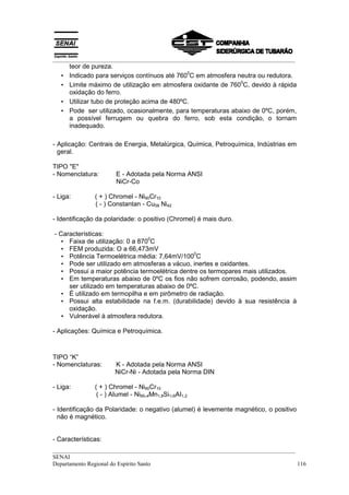 __________________________________________________________________________________
       teor de pureza.
                                               0
   •   Indicado para serviços contínuos até 760 C em atmosfera neutra ou redutora.
                                                                0
   •   Limite máximo de utilização em atmosfera oxidante de 760 C, devido à rápida
       oxidação do ferro.
   •   Utilizar tubo de proteção acima de 480ºC.
   •   Pode ser utilizado, ocasionalmente, para temperaturas abaixo de 0ºC, porém,
       a possível ferrugem ou quebra do ferro, sob esta condição, o tornam
       inadequado.

- Aplicação: Centrais de Energia, Metalúrgica, Química, Petroquímica, Indústrias em
  geral.

TIPO "E"
- Nomenclatura:        E - Adotada pela Norma ANSI
                       NiCr-Co

- Liga:        ( + ) Chromel - Ni90Cr10
               ( - ) Constantan - Cu58 Ni42

- Identificação da polaridade: o positivo (Chromel) é mais duro.

- Características:
                                 0
   • Faixa de utilização: 0 a 870 C
   • FEM produzida: O a 66,473mV
                                                0
   • Potência Termoelétrica média: 7,64mV/100 C
   • Pode ser utilizado em atmosferas a vácuo, inertes e oxidantes.
   • Possui a maior potência termoelétrica dentre os termopares mais utilizados.
   • Em temperaturas abaixo de 0ºC os fios não sofrem corrosão, podendo, assim
     ser utilizado em temperaturas abaixo de 0ºC.
   • É utilizado em termopilha e em pirômetro de radiação.
   • Possui alta estabilidade na f.e.m. (durabilidade) devido à sua resistência à
     oxidação.
   • Vulnerável à atmosfera redutora.

- Aplicações: Química e Petroquímica.



TIPO “K”
- Nomenclaturas:       K - Adotada pela Norma ANSI
                       NiCr-Ni - Adotada pela Norma DIN

- Liga:        ( + ) Chromel - Ni90Cr10
                ( - ) AIumel - Ni95,4Mn1,8Si1,6AI1,2

- Identificação da Polaridade: o negativo (alumel) é levemente magnético, o positivo
  não é magnético.


- Características:
__________________________________________________________________________________
SENAI
Departamento Regional do Espírito Santo                                            116
 