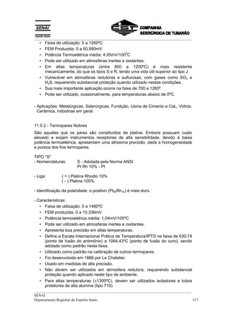 __________________________________________________________________________________
   • Faixa de utilização: 0 a 1260ºC
   • FEM Produzida: 0 a 50,990mV
                                                0
   • Potência Termoelétrica média: 4,05mV/100 C
   • Pode ser utilizado em atmosferas inertes e oxidantes.
   • Em altas temperaturas (entre 800 a 1200ºC) é mais resistente
     mecanicamente, do que os tipos S e R, tendo uma vida útil superior ao tipo J.
   • Vulnerável em atmosferas redutoras e sulfurosas, com gases como SO2 e
     H2S, requerendo substancial proteção quando utilizado nestas condições.
   • Sua mais importante aplicação ocorre na faixa de 700 a 1260º.
   • Pode ser utilizado, ocasionalmente, para temperaturas abaixo de 0ºC.

- Aplicações: Metalúrgicas, Siderúrgicas, Fundição, Usina de Cimento e CaL, Vidros,
  Cerâmica, indústrias em geral.


11.5.2 - Termopares Nobres
São aqueles que os pares são constituídos de platina. Embora possuam custo
elevado e exijam instrumentos receptores de alta sensibilidade, devido à baixa
potência termoelétrica, apresentam uma altíssima precisão, dada a homogeneidade
e pureza dos fios termopares.

TIPO "S"
- Nomenclaturas:        S - Adotada pela Norma ANSI
                        Pt Rh 10% - Pt

- Liga:        ( + ) Platina Rhodio 10%
               ( - ) Platina 100%

- Identificação da polaridade: o positivo (Pt90Rh10) é mais duro.

- Características:
   • Faixa de utilização: 0 a 1480ºC
   • FEM produzida: 0 a 15,336mV
   • Potência termoelétrica média: 1,04mV/100ºC
   • Pode ser utilizado em atmosferas inertes e oxidantes.
   • Apresenta boa precisão em altas temperaturas.
   • Define a Escala Internacional Prática de Temperatura/IPTS na faixa de 630,74
      (ponto de fusão do antimônio) a 1064,43ºC (ponto de fusão do ouro), sendo
      adotado como padrão nesta faixa.
   • Utilizado como padrão na calibração de outros termopares.
   • Foi desenvolvido em 1886 por Le Chatelier.
   • Usado em medidas de alta precisão.
   • Não devem ser utilizados em atmosfera redutora, requerendo substancial
      proteção quando aplicado neste tipo de ambiente.
   • Para altas temperaturas (±1300ºC), devem ser utilizados isoladores e tubos
      protetores de alta alumina (tipo 710).
__________________________________________________________________________________
SENAI
Departamento Regional do Espírito Santo                                            117
 