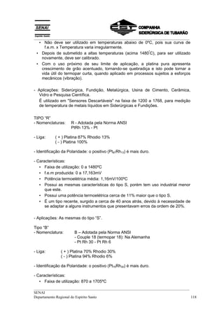 __________________________________________________________________________________
  • Não deve ser utilizado em temperaturas abaixo de 0ºC, pois sua curva de
     f.e.m. x Temperatura varia irregularmente.
                                                          º
 • Depois de submetido a altas temperaturas (acima 1480 C), para ser utilizado
   novamente, deve ser calibrado.
 • Com o uso próximo de seu limite de aplicação, a platina pura apresenta
   crescimento de grão acentuado, tornando-se quebradiça e isto pode tornar a
   vida útil do termopar curta, quando aplicado em processos sujeitos a esforços
   mecânicos (vibração).

- Aplicações: Siderúrgica, Fundição, Metalúrgica, Usina de Cimento, Cerâmica,
   Vidro e Pesquisa Científica.
   É utilizado em "Sensores Descartáveis" na faixa de 1200 a 1768, para medição
   de temperatura de metais líquidos em Siderúrgicas e Fundições.


TIPO “R”
- Nomenclaturas:    R - Adotada pela Norma ANSI
                    PtRh 13% - Pt

- Liga:     ( + ) Platina 87% Rhodio 13%
            ( - ) Platina 100%

- Identificação da Polaridade: o positivo (Pt87Rh13) é mais duro.

- Características:
   • Faixa de utilização: 0 a 1480ºC
   • f.e.m produzida: 0 a 17,163mV
   • Potência termoelétrica média: 1,16mV/100ºC
   • Possui as mesmas características do tipo S, porém tem uso industrial menor
      que este.
   • Possui uma potência termoelétrica cerca de 11% maior que o tipo S.
   • É um tipo recente, surgido a cerca de 40 anos atrás, devido à necessidade de
      se adaptar a alguns instrumentos que presentavam erros da ordem de 20%.

- Aplicações: As mesmas do tipo “S”.

Tipo “B”
- Nomenclatura:       B – Adotada pela Norma ANSI
                      - Couple 18 (termopar 18): Na Alemanha
                      - Pt Rh 30 - Pt Rh 6

- Liga:        ( + ) Platina 70% Rhodio 30%
               ( - ) Platina 94% Rhodio 6%

- Identificação da Polaridade: o positivo (Pt70Rh30) é mais duro.

- Características:
   • Faixa de utilização: 870 a 1705ºC
__________________________________________________________________________________
SENAI
Departamento Regional do Espírito Santo                                            118
 