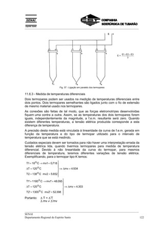 __________________________________________________________________________________




                                                                                E1 + E2 + E3
                                                                           E=
                                                                                      3




                            Fig. 37 - Ligação em paralelo dos termopares


11.6.3 - Medida de temperaturas diferenciais
Dois termopares podem ser usados na medição de temperaturas diferenciais entre
dois pontos. Dois termopares semelhantes são ligados junto com o fio de extensão
de mesmo material usado nos termopares.
As conexões são feitas de tal modo, que as forças eletromotrizes desenvolvidas
fiquem uma contra a outra. Assim, se as temperaturas dos dois termopares forem
iguais, independentemente da magnitude, a f.e.m. resultante será zero. Quando
existem diferentes temperaturas, a tensão elétrica produzida corresponde a esta
diferença de temperatura.
A precisão desta medida está vinculada à linearidade da curva de f.e.m. gerada em
função da temperatura e do tipo de termopar utilizado para o intervalo de
temperatura que se está medindo.
Cuidados especiais devem ser tomados para não haver uma interpretação errada da
tensão elétrica lida, quando tivermos termopares para medida de temperatura
diferencial. Devido à não linearidade da curva do termopar, para mesmos
diferenciais de temperatura, teremos diferentes variações de tensão elétrica.
Exemplificando, para o termopar tipo K temos:

 T1 = 18 o C → mv1 = 0,718 
                            
                            
 ∆T = 120 o C                ⇒ ∆mv = 4.934
                            
 T2 = 138 o C mv2 = 5.652
                            
 T1' = 1180 o C → mv1' = 48.095 
                                
           oC                   
 ∆T = 120                        ⇒ ∆mv = 4.303
 T2' = 1300 o C mv2' = 52.398 
                                
                                
Portanto:   ∆ T = ∆’T
            ∆ mv ≠ ∆’mv


__________________________________________________________________________________
SENAI
Departamento Regional do Espírito Santo                                            122
 