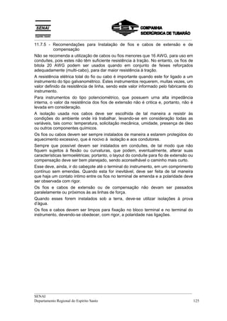 __________________________________________________________________________________
11.7.5 - Recomendações para Instalação de fios e cabos de extensão e de
         compensação
Não se recomenda a utilização de cabos ou fios menores que 16 AWG, para uso em
conduítes, pois estes não têm suficiente resistência à tração. No entanto, os fios de
bitola 20 AWG podem ser usados quando em conjunto de feixes reforçados
adequadamente (muIti-cabo), para dar maior resistência à tração.
A resistência elétrica tolal do fio ou cabo é importante quando este for ligado a um
instrumento do tipo galvanométrico. Estes instrumentos requerem, muitas vezes, um
valor definido da resistência de linha, sendo este valor informado pelo fabricante do
instrumento.
Para instrumentos do tipo potenciométrico, que possuem urna alta impedância
interna, o valor da resistência dos fios de extensão não é critica e, portanto, não é
levada em consideração.
A isolação usada nos cabos deve ser escolhida de tal maneira a resistir às
condições do ambiente onde irá trabalhar, levando-se em consideração todas as
variáveis, tais como: temperatura, solicitação mecânica, umidade, presença de óleo
ou outros componentes químicos.
Os fios ou cabos devem ser sempre instalados de maneira a estarem protegidos do
aquecimento excessivo, que é nocivo à isolação e aos condutores.
Sempre que possível devem ser instalados em conduítes, de tal modo que não
fiquem sujeitos à flexão ou curvaturas, que podem, eventualmente, alterar suas
características termoelétricas; portanto, o layout do conduíte para fio de extensão ou
compensação deve ser bem planejado, sendo aconselhável o caminho mais curto.
Esse deve, ainda, ir do cabeçote até o terminal do instrumento, em um comprimento
contínuo sem emendas. Quando esta for inevitável, deve ser feita de tal maneira
que haja um contato íntimo entre os fios no terminal de emenda e a polaridade deve
ser observada com rigor.
Os fios e cabos de extensão ou de compensação não devam ser passados
paralelamente ou próximos às as linhas de força.
Quando esses forem instalados sob a terra, deve-se utilizar isolações à prova
d’água.
Os fios e cabos devem ser limpos para fixação no bloco terminal e no terminal do
instrumento, devendo-se obedecer, com rigor, a polaridade nas ligações.




__________________________________________________________________________________
SENAI
Departamento Regional do Espírito Santo                                            125
 