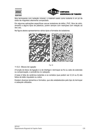 __________________________________________________________________________________
Nos termopares com isolação mineral, o material usado como isolante é um pó de
óxido de magnésio altamente compactado.
Em algumas aplicações específicas usa-se isoladores de teflon, PVC, fibra de vidro,
amianto e alguns tipos de plásticos, porém sempre com restrições com relação ao
seu uso,
Na figura abaixo apresentamos vários tipos e formatos de isoladores:




                                          Fig. 42
11.9.2 - Blocos de Ligação
A função do bloco de ligação é a de interligar o termopar ao fio ou cabo de extensão
ou compensação, e prendê-los no cabeçote.
A base é feita de cerâmica isolantes e os contatos (que podem ser 2,3,4 ou 6) são
feitos de latão niquelado ou cobre.
Existem diversos tamanhos e formatos, que são estabelecidos pelo tipo do termopar
e cabeçote utilizados.




__________________________________________________________________________________
SENAI
Departamento Regional do Espírito Santo                                            128
 