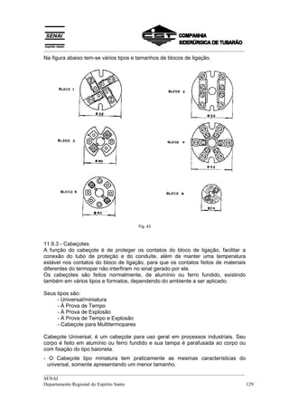 __________________________________________________________________________________
Na figura abaixo tem-se vários tipos e tamanhos de blocos de ligação.




                                       Fig. 43



11.9.3 - Cabeçotes
A função do cabeçote é de proteger os contatos do bloco de ligação, facilitar a
conexão do tubo de proteção e do conduíte, além de manter uma temperatura
estável nos contatos do bloco de ligação, para que os contatos feitos de materiais
diferentes do termopar não interfiram no sinal gerado por ele.
Os cabeçotes são feitos normalmente, de alumínio ou ferro fundido, existindo
também em vários tipos e formatos, dependendo do ambiente a ser aplicado.

Seus tipos são:
     - Universal/miniatura
     - À Prova de Tempo
     - À Prova de Explosão
     - À Prova de Tempo e Explosão
     - Cabeçote para Multitermopares

Cabeçote Universal, é um cabeçote para uso geral em processos industriais. Seu
corpo é feito em alumínio ou ferro fundido e sua tampa é parafusada ao corpo ou
com fixação do tipo baioneta.
- O Cabeçote tipo miniatura tem praticamente as mesmas características do
 universal, somente apresentando um menor tamanho.
__________________________________________________________________________________
SENAI
Departamento Regional do Espírito Santo                                            129
 