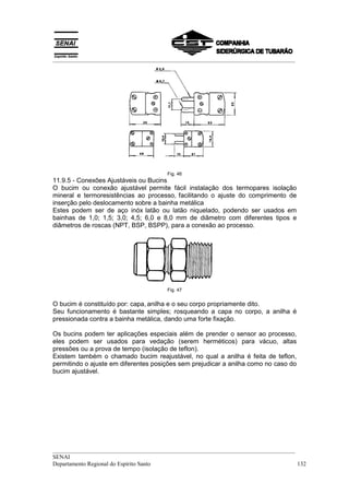 __________________________________________________________________________________




                                      Fig. 46
11.9.5 - Conexões Ajustáveis ou Bucins
O bucim ou conexão ajustável permite fácil instalação dos termopares isolação
mineral e termoresistências ao processo, facilitando o ajuste do comprimento de
inserção pelo deslocamento sobre a bainha metálica
Estes podem ser de aço inóx latão ou latão niquelado, podendo ser usados em
bainhas de 1,0; 1,5; 3,0; 4,5; 6,0 e 8,0 mm de diâmetro com diferentes tipos e
diâmetros de roscas (NPT, BSP, BSPP), para a conexão ao processo.




                                      Fig. 47


O bucim é constituído por: capa, anilha e o seu corpo propriamente dito.
Seu funcionamento é bastante simples; rosqueando a capa no corpo, a anilha é
pressionada contra a bainha metálica, dando uma forte fixação.

Os bucins podem ter aplicações especiais além de prender o sensor ao processo,
eles podem ser usados para vedação (serem herméticos) para vácuo, altas
pressões ou a prova de tempo (isolação de teflon).
Existem também o chamado bucim reajustável, no qual a anilha é feita de teflon,
permitindo o ajuste em diferentes posições sem prejudicar a anilha como no caso do
bucim ajustável.




__________________________________________________________________________________
SENAI
Departamento Regional do Espírito Santo                                            132
 