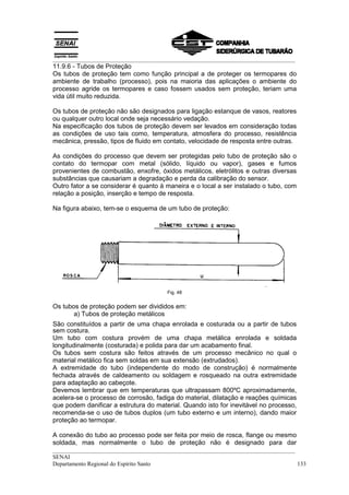__________________________________________________________________________________
11.9.6 - Tubos de Proteção
Os tubos de proteção tem como função principal a de proteger os termopares do
ambiente de trabalho (processo), pois na maioria das aplicações o ambiente do
processo agride os termopares e caso fossem usados sem proteção, teriam uma
vida útil muito reduzida.

Os tubos de proteção não são designados para ligação estanque de vasos, reatores
ou qualquer outro local onde seja necessário vedação.
Na especificação dos tubos de proteção devem ser levados em consideração todas
as condições de uso tais como, temperatura, atmosfera do processo, resistência
mecânica, pressão, tipos de fluido em contato, velocidade de resposta entre outras.

As condições do processo que devem ser protegidas pelo tubo de proteção são o
contato do termopar com metal (sólido, líquido ou vapor), gases e fumos
provenientes de combustão, enxofre, óxidos metálicos, eletrólitos e outras diversas
substâncias que causariam a degradação e perda da calibração do sensor.
Outro fator a se considerar é quanto à maneira e o local a ser instalado o tubo, com
relação a posição, inserção e tempo de resposta.

Na figura abaixo, tem-se o esquema de um tubo de proteção:




                                       Fig. 48


Os tubos de proteção podem ser divididos em:
       a) Tubos de proteção metálicos
São constituídos a partir de uma chapa enrolada e costurada ou a partir de tubos
sem costura.
Um tubo com costura provém de uma chapa metálica enrolada e soldada
longitudinalmente (costurada) e polida para dar um acabamento final.
Os tubos sem costura são feitos através de um processo mecânico no qual o
material metálico fica sem soldas em sua extensão (extrudados).
A extremidade do tubo (independente do modo de construção) é normalmente
fechada através de caldeamento ou soldagem e rosqueado na outra extremidade
para adaptação ao cabeçote.
Devemos lembrar que em temperaturas que ultrapassam 800ºC aproximadamente,
acelera-se o processo de corrosão, fadiga do material, dilatação e reações químicas
que podem danificar a estrutura do material. Quando isto for inevitável no processo,
recomenda-se o uso de tubos duplos (um tubo externo e um interno), dando maior
proteção ao termopar.

A conexão do tubo ao processo pode ser feita por meio de rosca, flange ou mesmo
soldada, mas normalmente o tubo de proteção não é designado para dar
__________________________________________________________________________________
SENAI
Departamento Regional do Espírito Santo                                            133
 