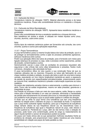 __________________________________________________________________________________
C.3 - Carbureto De Silício:
Temperatura máxima de utilização 1500ºC. Material altamente poroso e de baixa
resistência mecânica. Possui alta condutibilidade térmica e é resistente a choques
térmicos.

C.4 - Carbureto de Silício Recristalizado:
Temperatura máxima de utilização 1650ºC. Apresenta baixa resistência mecânica e
porosidade.
Possui alta condutibilidade térmica e excelente resistência a choques térmicos.
Boa resistência em ácidos e alcalis, é utilizado em metais líquidos como zinco,
chumbo, alumínio, cobre entre outros.

Nota:
Outros tipos de materiais cerâmicos podem ser fornecidos sob consulta, tais como
zirconita, quartzo e outros para aplicações específicas.

11.9.7 - Poços Termométricos
O poço termométrico possui a mesma função básica dos tubos de proteção, que é a
de proteger os termoelementos contra a ação do processo (ambientes agressivos,
esforços mecânicos entre outros).
Porém sua aplicação difere dos tubos de proteção, pois é fornecido com meios para
ligação estanque do processo ou seja, veda o processo contra vazamentos, perdas
de pressão, contaminações e outros.
Genericamente usa-se o poço onde as condições do processos requisitam alta
segurança e são críticas tais como altas temperaturas e pressões, fluidos muito
corrosivos, vibrações e alta velocidade de fluxo.
O poço termométrico difere do tubo quanto a sua construção física (já que os
materiais utilizados são os mesmos). Enquanto os tubos são fabricados de uma
chapa metálica enrolada e soldada, os poços são leitos a partir de uma barra maciça
usinada, executando um furo interno longitudinal mantendo-se assim a espessura
da parede de acordo com especificações pré-determinadas, proporcionando assim
ao conjunto final, resistência mecânica à pressão e deformação superiores ao tubos
metálicos.
Os poços são totalmente usinados interna e externamente, e polidos para diminuir o
atrito. Como não há soldas longitudinais, mesmo em altas pressões, garante-se a
Integridade do poço.
Sua fixação ao processo é feita por meio de rosca externa, solda, flange ou outros
meios para a fixação hermética a um vaso por exemplo, eliminando a necessidade
de parada para esvaziamento do processo para troca ou manutenção dos sensores.
Um problema muito perigoso a que os poços estão sujeitos é o efeitos da vibração.
O fluido que se atrita no poço forma uma turbulência que tem urna freqüência
definida na relação entre o diâmetro do poço e a velocidade do fluido. É importante
que o poço tenha suficiente rigidez mecânica, para que a freqüência de turbulência
esteja sempre abaixo da sua freqüência natural (ou de ressonância) Caso a
freqüência de turbulência seja igual a freqüência natural do poço, este vibrará e
tenderá quebrar-se. Perdendo-se o poço, além de não termos mais a vedação do
processo, pode haver uma contaminação, perda de carga ou trasbordamento de
algum líquido também o sensor de temperatura poderá se perder.
Os poços com haste cônica são os que apresentam melhores resultados frente ao
problema da vibração, pois proporcionam maior rigidez mecânica por uma mesma
sensibilidade em relação aos poços de haste paralela ou reta.
__________________________________________________________________________________
SENAI
Departamento Regional do Espírito Santo                                            136
 