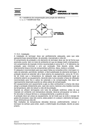 __________________________________________________________________________________
       Rt = resistência de compensação para junção de referência
       r1; r2; r3 = resistências fixas




                                       Fig. 51


11.10.2 - Instalação
A instalação do termopar deve ser perfeitamente adequada, para que este
apresente boas características de precisão, manutenção e vida útil.
O comprimento da proteção e do elemento do termopar deve ser de tal forma que
acomode a junta bem no meio do ambiente em que se deseja medir a temperatura.
Um comprimento de inserção mínimo recomendado é cerca de 8 a 10 diâmetros da
proteção, para minimizar o erro por condução. Esta deverá, ainda, estar
internamente limpa e livre de componentes sulfúricos, óleos, óxidos e umidade.
O cabeçote é recomendado para que sejam feitas as conexões entre o termopar e o
cabo de extensão, permitindo, também, a fácil substituição do elemento termopar. A
proteção deverá se estender até a face externa do equipamento, cerca de 10 mm,
de tal modo que a temperatura do cabeçote seja aproximadamente igual ao
ambiente externo ao equipamento, devendo esta nunca exceder a faixa de utilização
recomendada para fios e cabos de extensão e de compensação. Isto deve ser
rigorosamente observado quando se utiliza cabos de compensação.
Em equipamentos com aquecimento a gás ou óleo combustível, a chama não deve
atingir a proteção diretamente pois, caso isto ocorra, teremos uma medida incorreta
da temperatura, além de reduzir a vida útil da proteção.
Quando se utilizam termopares com tubo de proteção cerâmica, antes de sua
inserção em ambiente com temperatura elevada, deve-se pré-aquecer os tubos, a
fim de evitar o choque térmico e, consequentemente, a quebra do tubo.
A proteção deve ser presa ao equipamento, de tal modo que se evite o escape de
gases do processo; caso isto ocorra, estes podem vir a atacar o elemento termopar,
o que diminuirá sua vida útil.
Nas medições de temperaturas elevadas deve-se, preferivelmente, colocar o
termopar na vertical, para evitar, assim, a deformação da proteção, devido ao peso
próprio.




__________________________________________________________________________________
SENAI
Departamento Regional do Espírito Santo                                            139
 