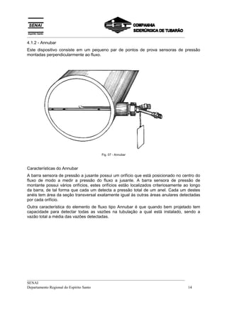 __________________________________________________________________________________
4.1.2 - Annubar
Este dispositivo consiste em um pequeno par de pontos de prova sensoras de pressão
montadas perpendicularmente ao fluxo.




                                       Fig. 07 - Annubar



Características do Annubar
A barra sensora de pressão a jusante possui um orifício que está posicionado no centro do
fluxo de modo a medir a pressão do fluxo a jusante. A barra sensora de pressão de
montante possui vários orifícios, estes orifícios estão localizados criteriosamente ao longo
da barra, de tal forma que cada um detecta a pressão total de um anel. Cada um destes
anéis tem área da seção transversal exatamente igual às outras áreas anulares detectadas
por cada orifício.
Outra característica do elemento de fluxo tipo Annubar é que quando bem projetado tem
capacidade para detectar todas as vazões na tubulação a qual está instalado, sendo a
vazão total a média das vazões detectadas.




__________________________________________________________________________________
SENAI
Departamento Regional do Espírito Santo                                            14
 