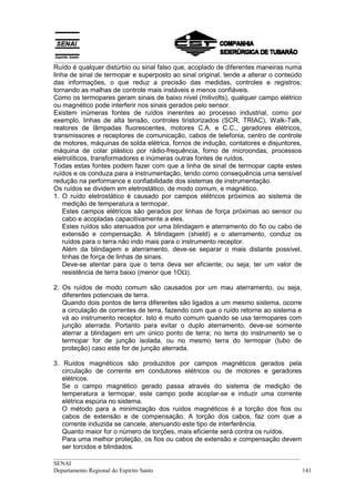 __________________________________________________________________________________
Ruído é qualquer distúrbio ou sinal falso que, acoplado de diferentes maneiras numa
linha de sinal de termopar e superposto ao sinal original, tende a alterar o conteúdo
das informações, o que reduz a precisão das medidas, controles e registros;
tornando as malhas de controle mais instáveis e menos confiáveis.
Como os termopares geram sinais de baixo nível (milivolts), qualquer campo elétrico
ou magnético pode interferir nos sinais gerados pelo sensor.
Existem inúmeras fontes de ruídos inerentes ao processo industrial, como por
exemplo, linhas de alta tensão, controles tiristorizados (SCR, TRIAC), Walk-Talk,
reatores de lâmpadas fluorescentes, motores C.A. e C.C., geradores elétricos,
transmissores e receptores de comunicação, cabos de telefonia, centro de controle
de motores, máquinas de solda elétrica, fornos de indução, contatores e disjuntores,
máquina de colar plástico por rádio-frequência, forno de microondas, processos
eletrolíticos, transformadores e inúmeras outras fontes de ruídos.
Todas estas fontes podem fazer com que a linha de sinal de termopar capte estes
ruídos e os conduza para a instrumentação, tendo como consequência uma sensível
redução na performance e confiabilidade dos sistemas de instrumentação.
Os ruídos se dividem em eletrostático, de modo comum, e magnético.
1. O ruído eletrostático é causado por campos elétricos próximos ao sistema de
    medição de temperatura a termopar.
    Estes campos elétricos são gerados por linhas de força próximas ao sensor ou
    cabo e acopladas capacitivamente a eles.
    Estes ruídos são atenuados por uma blindagem e aterramento do fio ou cabo de
    extensão e compensação. A blindagem (shield) e o aterramento, conduz os
    ruídos para o terra não indo mais para o instrumento receptor.
    Além da blindagem e aterramento, deve-se separar o mais distante possível,
    linhas de força de linhas de sinais.
    Deve-se atentar para que o terra deva ser eficiente; ou seja; ter um valor de
    resistência de terra baixo (menor que 1OΩ).

2. Os ruídos de modo comum são causados por um mau aterramento, ou seja,
   diferentes potenciais de terra.
   Quando dois pontos de terra diferentes são ligados a um mesmo sistema, ocorre
   a circulação de correntes de terra, fazendo com que o ruído retorne ao sistema e
   vá ao instrumento receptor. Isto é muito comum quando se usa termopares com
   junção aterrada. Portanto para evitar o duplo aterramento, deve-se somente
   aterrar a blindagem em um único ponto de terra; no terra do instrumento se o
   termopar for de junção isolada, ou no mesmo terra do termopar (tubo de
   proteção) caso este for de junção aterrada.

3. Ruídos magnéticos são produzidos por campos magnéticos gerados pela
   circulação de corrente em condutores elétricos ou de motores e geradores
   elétricos.
   Se o campo magnético gerado passa através do sistema de medição de
   temperatura a termopar, este campo pode acoplar-se e induzir uma corrente
   elétrica espúria no sistema.
   O método para a minimização dos ruídos magnéticos é a torção dos fios ou
   cabos de extensão e de compensação. A torção dos cabos, faz com que a
   corrente induzida se cancele, atenuando este tipo de interferência.
   Quanto maior for o número de torções, mais eficiente será contra os ruídos.
   Para uma melhor proteção, os fios ou cabos de extensão e compensação devem
   ser torcidos e blindados.
__________________________________________________________________________________
SENAI
Departamento Regional do Espírito Santo                                            141
 