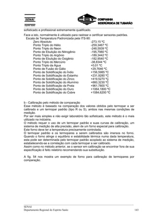 __________________________________________________________________________________
sofisticado e profissional extremamente qualificado.
Face a isto, normalmente é utilizado para rastrear e certificar sensores padrões.
 Escala de Temperatura Padronizada pela ITS-90:
       Zero Absoluto                                -273,15 ºC
       Ponto Triplo do Hélio                        -259,3467 ºC
       Ponto Triplo do Neon                         -248,5939 ºC
       Ponto de Ebulição do Nitrogênio              -195,7980 ºC
       Ponto Triplo do Argônio                      -189,3442 ºC
       Ponto de Ebulição do Oxigênio                -182,9540 ºC
       Ponto Triplo do Mercúrio                     -38,8344 ºC
       Ponto Triplo da Água                         +0,01 ºC
       Ponto de Fusão do Gálio                      +29,7646 ºC
       Ponto de Solidificação do Índio              +156,5985 ºC
       Ponto de Solidificação do Estanho            +231,9280 ºC
       Ponto de Solidificação do Zinco              +419,5270 ºÇ
       Ponto de Solidificação do Alumínio           +660,3230 ºC
       Ponto de Solidificação da Prata              +961,7800 ºC
       Ponto de Solidificação do Ouro               +1064,1800 ºC
       Ponto de Solidificação do Cobre              +1084,6200 ºC


b - Calibração pelo método de comparação
Esse método é baseado na comparação dos valores obtidos pelo termopar a ser
calibrado e um termopar padrão (tipo R ou S), ambos nas mesmas condições de
medição.
Por ser mais simples e não exigir laboratório tão sofisticado, este método é o mais
utilizado na indústria.
O método requer o uso de um termopar padrão e suas curvas de calibração, um
sistema de medição de alta precisão, alem de um forno especial para calibração.
Este forno deve ter a temperatura precisamente controlada.
O termopar padrão e os termopares a serem calibrados são imersos no forno.
Quando o forno atinge o equilíbrio e estabilidade térmica numa dada temperatura,
esta pode ser determinada pelo termopar padrão acoplado ao sistema de medição,
estabelecendo-se a correlação com cada termopar a ser calibrado.
Assim como no método anterior, se o sensor em calibração se encontrar fora de sua
especificação é feito relatório recomendando sua substituição.

A fig. 54 nos mostra um exemplo de forno para calibração de termopares por
comparação.




__________________________________________________________________________________
SENAI
Departamento Regional do Espírito Santo                                            143
 