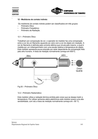 _________________________________________________________________________________________
_
       12 - Medidores de contato indireto

        Os medidores de contato indireto podem ser classificados em três grupos:
       - Pirômetro Ótico
       - Pirômetro Fotoelétrico
       - Pirômetro de Radiação


       12.1 - Pirômetro Ótico:

       Trabalham por comparação de cor, o operador do medidor faz uma comparação
       entre a cor de um filamento aquecido ao rubro com a cor do objeto em medição. A
       cor do filamento é definida pela corrente elétrica que circula pelo mesmo, a qual é
       medida por um miliamperímetro com uma escala relativa a temperatura do objeto.
       Este medidor apresenta pouca precisão por estar dependente da comparação feita
       pelo olho humano. A faixa de medição normalmente começa em 600°C.




       Fig.55 – Pirômetro Ótico


       12.2 - Pirômetro Radiamático:

       Este medidor utiliza a radiação térmica emitida pelo corpo que se deseja medir a
       temperatura. Por utilizar sensores eletro-eletrônicos este medidor possui uma alta
       sensibilidade, com isto a faixa de medição normalmente começa em –50 °C.




_________________________________________________________________________________________
_
SENAI
Departamento Regional do Espírito Santo                                            145
 