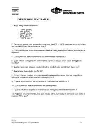 _________________________________________________________________________________________
_
       EXERCÍCIOS DE TEMPERATURA


1) Faça a seguintes conversões:

       -   100ºF para ºC
       -   0ºF para ºC
       -   250ºF para ºC
       -   25ºC para ºF
       -   1000ºC para ºF


2) Para um processo com temperatura que varia de 40ºC ~ 150ºC, quais sensores poderiam
ser instalados (para transmissão de sinal)?

3) Qual o líquido que possibilita uma maior faixa de medição em termômetros a dilatação de
líquidos?

4) Qual o princípio de funcionamento dos termômetros bimetálicos?

5) Quais são as vantagens dos termômetros à pressão de gás sobre os de dilatação de
líquidos?

6) Qual o metal mais utilizado nos termômetros tipo bulbo de resistência? E por que?

7) Qual a faixa de medição dos Pt100?

8) Como podemos resolver o problema gerado pela resistência dos fios que conectão os
bulbos de resistência aos transmissores/medidores ?

9) O que é o problema do autoaquecimento dos bulbos de resistência ?

10) Qual o princípio de funcionamento dos Termopares ?

11) Qual a influência da junta de referência nas medições utilizando termopares ?

12) Podemos ter uma emenda ,feita com fios de cobre, num cabo de termopar sem afetar a
medição ? Por que?




_________________________________________________________________________________________
_
SENAI
Departamento Regional do Espírito Santo                                            147
 
