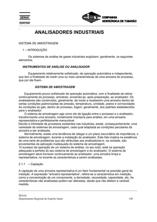 _________________________________________________________________________________________
_
            ANALISADORES INDUSTRIAIS

SISTEMA DE AMOSTRAGEM

   1 – INTRODUÇÃO

      Os sistemas de análise de gases industriais englobam, geralmente, os seguintes
elementos.

   INSTRUMENTOS DE ANÁLISE OU ANALISADOR

       Equipamento relativamente sofisticado, de operação automática e independente,
que tem a finalidade de medir uma ou mais características de uma amostra do processo,
que por ele fluem.

            SISTEMA DE AMOSTRAGEM

     Equipamento pouco sofisticado de operação automática, com a finalidade de retirar,
continuamente do processo, amostras, enviando-as, após preparação, ao analisador. Os
analisadores são construídos, geralmente, de modo a receberem uma amostra dentro de
certas condições padronizadas de pressão, temperatura, umidade, poeira e corrosividade.
As condições do gás, dentro do processo, fogem, geralmente, dos padrões estabelecidos
para o analisador.
     O sistema de amostragem age como elo de ligação entre o processo e o analisador,
transformando uma amostra, inicialmente imprópria para análise, em uma amostra
representativa e perfeitamente mensurável.
Devido à infinidade de processos existentes nas industrias, existe, consequentemente, uma
variedade de sistemas de amostragem, cada qual adaptada as condições peculiares da
amostra a ser analisada.
     Normalmente, existe uma tendência de relegar a um plano secundário de importância, o
sistema de amostragem, durante a instalação do analisador. Este fato implica na existência
de uma serie de problemas que são atribuídas aos analisadores e, na verdade, são
provenientes da aplicação inadequada do sistema de amostragem.
 O sucesso da operação de um sistema de análise, no seu todo, está na operação
adequada e perfeita do seu sistema de amostragem e do analisador. O sistema de
amostragem deve fornecer continuamente ao analisador, uma amostra limpa e
representativa, no tocante as características a serem analisadas.

2.1.1   – Captação

A captação de uma amostra representativa é um fator fundamental na precisão geral da
medição. A expressão “amostra representativa”, refere-se a característica em medição,
como a concentração de um componente, a densidade, viscosidade, capacidade, etc. As
características não analisadas podem ser alteradas, desde que não afetem a variável
medida.
_________________________________________________________________________________________
_
SENAI
Departamento Regional do Espírito Santo                                            148
 