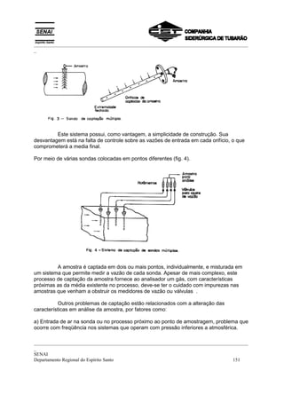 _________________________________________________________________________________________
_




         Este sistema possui, como vantagem, a simplicidade de construção. Sua
desvantagem está na falta de controle sobre as vazões de entrada em cada orifício, o que
comprometerá a media final.

Por meio de várias sondas colocadas em pontos diferentes (fig. 4).




         A amostra é captada em dois ou mais pontos, individualmente, e misturada em
um sistema que permite medir a vazão de cada sonda. Apesar de mais complexo, este
processo de captação da amostra fornece ao analisador um gás, com características
próximas as da média existente no processo, deve-se ter o cuidado com impurezas nas
amostras que venham a obstruir os medidores de vazão ou válvulas .

           Outros problemas de captação estão relacionados com a alteração das
características em análise da amostra, por fatores como:

a) Entrada de ar na sonda ou no processo próximo ao ponto de amostragem, problema que
ocorre com freqüência nos sistemas que operam com pressão inferiores a atmosférica.

_________________________________________________________________________________________
_
SENAI
Departamento Regional do Espírito Santo                                            151
 