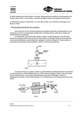 _________________________________________________________________________________________
_
b) Ação catalítica da sonda sobre a amostra; dependendo do material e da temperatura da
sonda, pode ocorrer por exemplo, a queima de alguns resíduos de gases combustíveis.

c) Absorção de algum componente, no caso das sondas, com sistemas de lavagem com
água ou vapor.

- Precondicionamento da amostra
        Nos casos em que a amostra apresente condições adversas de temperatura e com
impurezas, tornam-se necessárias resfriamento e limpeza prévia, antes de a mesma ser
encaminhada ao analisador.
        As impurezas, como partículas sólidas, podem ser eliminadas por meio de filtros
situados na própria sonda. Na sua forma mais simples, a filtragem pode ser executada por
uma sonda chanfrada na extremidade de captação, conforme a figura 5. Nesta sonda, as
partículas mais pesadas não penetrarão, devido a inércia das partículas.




                     Fig 5

        A sonda da figura 6, possui um filtro na extremidade de captação dentro do processo
e, eventualmente, na extremidade externa. O filtro interno protege o próprio tubo da sonda
contra entupimentos. As principais desvantagens deste tipo de filtragem, estão na
dificuldade de acesso ao filtro para limpeza e na limitação de uso em temperatura acima de
     0
500 C.




                                   Fig 6

_________________________________________________________________________________________
_
SENAI
Departamento Regional do Espírito Santo                                            152
 