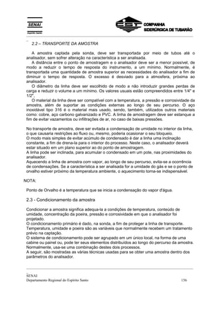 _________________________________________________________________________________________
 _
   2.2 – TRANSPORTE DA AMOSTRA

    A amostra captada pela sonda, deve ser transportada por meio de tubos até o
 analisador, sem sofrer alteração na característica a ser analisada.
    A distância entre o ponto de amostragem e o analisador deve ser a menor possível, de
 modo a reduzir o tempo de resposta do instrumento, a um mínimo. Normalmente, é
 transportada uma quantidade de amostra superior as necessidades do analisador a fim de
 diminuir o tempo de resposta. O excesso é desviado para a atmosfera, próxima ao
 analisador.
    O diâmetro da linha deve ser escolhido de modo a não introduzir grandes perdas de
 carga e reduzir o volume a um mínimo. Os valores usuais estão compreendidos entre 1/4" e
 1/2",
    O material da linha deve ser compatível com a temperatura, a pressão e corrosividade da
 amostra, além de suportar as condições externas ao longo de seu percurso. O aço
 inoxidável tipo 316 é o material mais usado, sendo, também, utilizados outros materiais
 como: cobre, aço carbono galvanizado e PVC. A linha de amostragem deve ser estanque a
 fim de evitar vazamentos ou infiltrações de ar, no caso de baixas pressões.

 No transporte de amostra, deve ser evitada a condensação de umidade no interior da linha,
 o que causaria restrições ao fluxo ou, mesmo, poderia ocasionar o seu bloqueio.
 O modo mais simples de evitar acúmulo de condensado é dar a linha uma inclinação
 constante, a fim de drena-la para o interior do processo. Neste caso, o analisador deverá
 estar situado em um plano superior ao do ponto de amostragem.
 A linha pode ser inclinada, para acumular o condensado em um pote, nas proximidades do
 analisador.
 Aquecendo a linha de amostra com vapor, ao longo de seu percurso, evita-se a ocorrência
 de condensações. Se a característica a ser analisada for a umidade do gás e se o ponto de
 orvalho estiver próximo da temperatura ambiente, o aquecimento torna-se indispensável.

NOTA:

 Ponto de Orvalho é a temperatura que se inicia a condensação do vapor d'água.

 2.3 - Condicionamento da amostra

 Condicionar a amostra significa adequa-la a condições de temperatura, conteúdo de
 umidade, concentração da poeira, pressão e corrosividade em que o analisador foi
 projetado.
 O condicionamento primário é dado, na sonda, a fim de proteger a linha de transporte.
 Temperatura, umidade e poeira são as variáveis que normalmente recebem um tratamento
 prévio na captação.
 O sistema de condicionamento pode ser agrupado em um único local, na forma de uma
 cabine ou painel ou, pode ter seus elementos distribuídos ao longo do percurso da amostra.
 Normalmente, usa-se uma combinação destes dois processos.
 A seguir, são mostradas as várias técnicas usadas para se obter uma amostra dentro dos
 parâmetros do analisador.

 _________________________________________________________________________________________
 _
 SENAI
 Departamento Regional do Espírito Santo                                            156
 