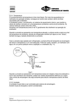 _________________________________________________________________________________________
_
2.3.1- Temperatura
O condicionamento da temperatura é dos mais fáceis. Por meio de aquecedores ou
resfriados de operação simples, consegue-se manter esta variável, dentro da faixa
requisitada pelo analisador.
O analisador possui, normalmente, um sistema de aquecimento interno, que mantém a
célula de análise e amostra em uma temperatura constante e acima da do ambiente. Os
valores habituais variam entre 40 e 70ºC.
Amostras com temperaturas entre 0~40 ºC geralmente não interferem na operação do
analisador.

Quando a amostra se apresenta com temperatura elevada, a própria sonda a reduz ao nível
da temperatura do ambiente, através de refrigeração indireta com água ou com "spray",
também de água, injetado diretamente na amostra.


Caso a amostra seja captada sem refrigeração, a própria linha de transporte se encarregará
de reduzir a temperatura a um nível adequado. Pode ser usado, também, um resfriador com
água, em um ponto qualquer entre a captação e o analisador (fig. 11).




                             Fig11
Quando a amostra se apresentar com temperatura baixa em relação a faixa de analisador o
que é raro acontecer nas industrias, podem ser usados aquecedores elétricos ou a vapor,
caso a linha de amostragem não seja suficiente para elevar a temperatura dentro da faixa
ideal.

2.3.2- Umidade
A umidade é outro fator a ser controlado pelo sistema de amostragem.
Existem duas (2) situações a serem consideradas:




_________________________________________________________________________________________
_
SENAI
Departamento Regional do Espírito Santo                                            157
 