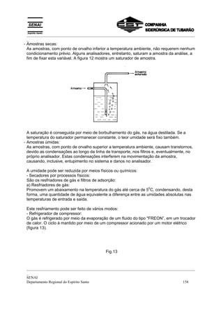 _________________________________________________________________________________________
 _
- Amostras secas:
  As amostras, com ponto de orvalho inferior a temperatura ambiente, não requerem nenhum
  condicionamento prévio. Alguns analisadores, entretanto, saturam a amostra da análise, a
  fim de fixar esta variável. A figura 12 mostra um saturador de amostra.




  A saturação é conseguida por meio de borbulhamento do gás, na água destilada. Se a
  temperatura do saturador permanecer constante, o teor umidade será fixo também.
- Amostras úmidas:
  As amostras, com ponto de orvalho superior a temperatura ambiente, causam transtornos,
  devido as condensações ao longo da linha de transporte, nos filtros e, eventualmente, no
  próprio analisador. Estas condensações interferem na movimentação da amostra,
  causando, inclusive, entupimento no sistema e danos no analisador.

 A umidade pode ser reduzida por meios físicos ou químicos:
 - Secadores por processos físicos:
 São os resfriadores de gás e filtros de adsorção:
 a) Resfriadores de gás:
                                                                 0
 Promovem um abaixamento na temperatura do gás até cerca de 5 C, condensando, desta
 forma, uma quantidade de água equivalente a diferença entre as umidades absolutas nas
 temperaturas de entrada e saída.

 Este resfriamento pode ser feito de vários modos:
 - Refrigerador de compressor:
 O gás é refrigerado por meio da evaporação de um fluido do tipo "FREON”, em um trocador
 de calor. O ciclo á mantido por meio de um compressor acionado por um motor elétrico
 (figura 13).




                                           Fig.13



 _________________________________________________________________________________________
 _
 SENAI
 Departamento Regional do Espírito Santo                                            158
 