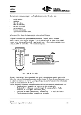 _________________________________________________________________________________________
_
Os materiais mais usados para confecção de elementos filtrantes são:

-    papel poroso;
-    celulose;
-    fibra de vidro;
-    fibra de amianto;
-    cerâmica porosa;
-    carborundum;
-    bronze sinterizado;
-    aço inoxidável sinterizado.

A forma do filtro depende da aplicação e do material filtrante.

A figura 17 mostra dois tipos de filtros diferentes. O tipo A, possui a forma
cilíndrica e um cartucho de cerâmica. O tipo B, tem a forma de disco e usa papel
poroso como elemento filtrante. O importante é que o volume interno seja o menor
possível, a fim de aumentar a velocidade da resposta.




Um fator importante a ser considerado nos filtros é a dimensão de seus poros, que
determina o tamanho das partículas que serão retidas. Os filtros de papel possuem poros
da ordem de décimos de mícron (µ), enquanto que os elementos de metal sinterizado,
podem ter poros da ordem de 100 µ .
Outros elementos filtrantes usados na eliminação de componentes indesejáveis, são:
       - Carvão ativado: para eliminar vapores de óleo ou solvente;
       - Óxido de ferro hidratado: para eliminação de acido sulfídrico (H2S);
       - Hidróxido de sódio: para eliminar C02 e S02;
       - Hidróxido de sódio com amianto : para eliminar CO e hidrocarbonetos;
       - Perclorato de magnésio: para eliminar umidade.


_________________________________________________________________________________________
_
SENAI
Departamento Regional do Espírito Santo                                            162
 