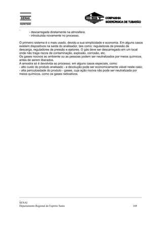 _________________________________________________________________________________________
_
       - descarregada diretamente na atmosfera;
       - introduzida novamente no processo.

O primeiro sistema é o mais usado, devido a sua simplicidade e economia. Em alguns casos
existem dispositivos na saída do analisador, tais como: reguladoras de pressão de
descarga, reguladores de pressão e ejetores. O gás deve ser descarregado em um local
onde não traga riscos de contaminação, explosão, corrosão, etc.
Os gases nocivos ao ambiente ou as pessoas podem ser neutralizados por meios químicos,
antes de serem liberados.
A amostra só é devolvida ao processo, em alguns casos especiais, como:
- alto custo do produto analisado - a devolução pode ser economicamente viável neste caso;
- alta periculosidade do produto - gases, cuja ação nociva não pode ser neutralizada por
meios químicos, como os gases radioativos.




_________________________________________________________________________________________
_
SENAI
Departamento Regional do Espírito Santo                                            168
 