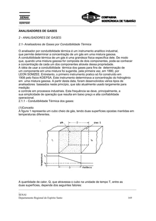 _________________________________________________________________________________________
_
ANALISADORES DE GASES

2 - ANALISADORES DE GASES:

2.1- Analisadores de Gases por Condutibilidade Térmica

O analisador por condutibilidade térmica é um instrumento analítico industrial,
que permite determinar a concentração de um gás em uma mistura gasosa.
A condutibilidade térmica de um gás é uma grandeza física específica dele. De modo
que, quando uma mistura gasosa for composta de dois componentes, pode-se conhecer
a concentração de cada um dos componentes através dessa propriedade.
A idéia de usar a condutibilidade térmica dos gases para fins de determinação de
um componente em uma mistura foi sugerida, pela primeira vez, em 1880, por
LEON SOMZEE. Entretanto, o primeiro instrumento pratico só foi construído em
1908 pelo físico KOEPSA. Este instrumento determinava a concentração do hidrogênio
em uma mistura gasosa. A partir desta data, foram desenvolvidos vários tipos de
analisadores baseados neste princípio, que são atualmente usado largamente para
medição
e controle em processos industriais. Esta frequência se deve, principalmente, a
sua simplicidade de operação que resulta em baixo preço e alta confiabilidade
operacional.
2.1.1 - Condutibilidade Térmica dos gases:

(1)Conceito
A figura 1 representa um cubo cheio de gás, tendo duas superfícies opostas mantidas em
temperaturas diferentes.




A quantidade de calor, Q, que atravessa o cubo na unidade de tempo T, entre as
duas superfícies, depende dos seguintes fatores:
_________________________________________________________________________________________
_
SENAI
Departamento Regional do Espírito Santo                                            169
 