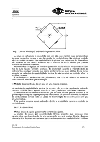 _________________________________________________________________________________________
_




 Fig.3 - Células de medição e referência ligadas em ponte

    A célula de referencia é preenchida com um gás, que mantém suas características
térmicas constantes, durante o uso do medidor de condutibilidade. Na célula de medição
são introduzidos os gases, cuja condutibilidade térmica se quer determinar. As duas células
são situadas em um mesmo ambiente, sendo afetadas de modo idêntico por qualquer
flutuação na temperatura externa.
    Os filamentos são ligados em forma de ponte com auxílio de duas resistências de valor
fixo R. Esta ligação também chamada de diferencial, garante a insensibilidade do
instrumento a qualquer variação que ocorra similarmente nas duas células. Desta forma,
somente as variações da condutibilidade térmica do gás na célula de medição afeta o
equilíbrio da ponte.
    Este desequilíbrio será medido pelo galvanômetro, que pode ser calibrado em termos de
condutibilidade térmica do gás de medição.

(4)Medição da concentração de um gás em uma mistura de gases.

 A medição da condutibilidade térmica de um gás, não encontra, geralmente, aplicação
direta na industria, devido a pouca importância desta grandeza na maioria dos processos.
   A determinação da concentração de um gás em uma mistura gasosa, contudo, é de
grande importância para a operação segura e rentável de um processo industrial. O medidor
de condutibilidade térmica pode ser usado na determinação da concentração de um gás,
em uma mistura.
   Esta técnica encontra grande aplicação, devido a simplicidade inerente a medição de
condutibilidade.

  MISTURAS BINÁRIAS

   Mistura binária é aquela que comporta somente dois gases.
   A análise de gases por condutibilidade térmica encontra sua aplicação mais
característica, na determinação de um componente em uma mistura binaria. Qualquer
mistura binária de gases, em que seus componentes apresentem condutibilidade individuais
_________________________________________________________________________________________
_
SENAI
Departamento Regional do Espírito Santo                                            174
 