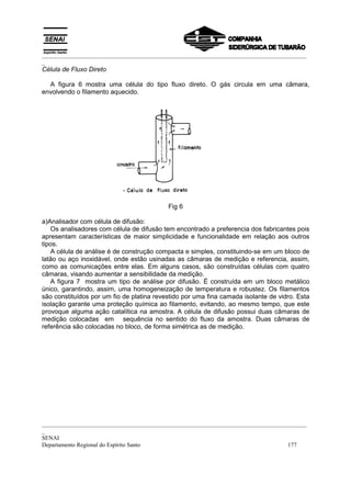 _________________________________________________________________________________________
_
Célula de Fluxo Direto

  A figura 6 mostra uma célula do tipo fluxo direto. O gás circula em uma câmara,
envolvendo o filamento aquecido.




                                           Fig 6

a)Analisador com célula de difusão:
   Os analisadores com célula de difusão tem encontrado a preferencia dos fabricantes pois
apresentam características de maior simplicidade e funcionalidade em relação aos outros
tipos.
   A célula de análise é de construção compacta e simples, constituindo-se em um bloco de
latão ou aço inoxidável, onde estão usinadas as câmaras de medição e referencia, assim,
como as comunicações entre elas. Em alguns casos, são construídas células com quatro
câmaras, visando aumentar a sensibilidade da medição.
   A figura 7 mostra um tipo de análise por difusão. É construída em um bloco metálico
único, garantindo, assim, uma homogeneização de temperatura e robustez. Os filamentos
são constituídos por um fio de platina revestido por uma fina camada isolante de vidro. Esta
isolação garante uma proteção química ao filamento, evitando, ao mesmo tempo, que este
provoque alguma ação catalítica na amostra. A célula de difusão possui duas câmaras de
medição colocadas em sequência no sentido do fluxo da amostra. Duas câmaras de
referência são colocadas no bloco, de forma simétrica as de medição.




_________________________________________________________________________________________
_
SENAI
Departamento Regional do Espírito Santo                                            177
 