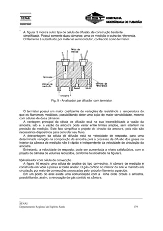 _________________________________________________________________________________________
_
  A figura 9 mostra outro tipo de célula de difusão, de construção bastante
  simplificada. Possui somente duas câmaras: uma de medição e outra de referencia.
  O filamento é substituído por material semicondutor, conhecido como termistor.




                       Fig. 9 - Analisador par difusão com termistor


   O termistor possui um maior coeficiente de variações de resistência a temperatura do
que os filamentos metálicos, possibilitando obter uma ação de maior sensibilidade, mesmo
com células de duas câmaras.
   A vantagem principal da célula de difusão está na sua insensibilidade a vazão da
amostra, isto e, a vazão da amostra pode variar entre limites amplos, sem interferir na
precisão da medição. Este fato simplifica o projeto do circuito da amostra, pois não são
necessários dispositivos para controlar seu fluxo.
   A desvantagem da célula de difusão está na velocidade de resposta, para uma
determinada variação na composição da amostra pois o processo de difusão dos gases no
interior da câmara de medição não é rápido e independente da velocidade de circulação da
amostra.
   Entretanto, a velocidade de resposta, pode ser aumentada a níveis satisfatórios, com o
projeto de câmara de volumes reduzidos, conforme foi mostrado na figura 9.

b)Analisador com célula de convecção
   A figura 10 mostra uma célula de análise do tipo convectivo. A câmara de medição é
construída em vidro e possui a forma anelar. O gás contido no interior do anel é mantido em
circulação por meio de convecções provocadas pelo próprio filamento aquecido.
   Em um ponto do anel existe uma comunicação com a linha onde circula a amostra,
possibilitando, assim, a renovação do gás contido na câmara.




_________________________________________________________________________________________
_
SENAI
Departamento Regional do Espírito Santo                                            179
 