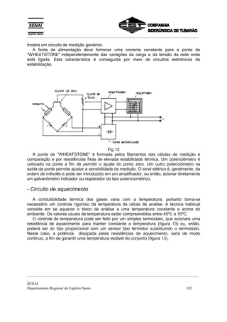 _________________________________________________________________________________________
_
mostra um circuito de medição genérico.
   A fonte de alimentação deve fornecer uma corrente constante para a ponte de
"WHEATSTONE" independentemente das variações da carga e da tensão da rede onde
está ligada. Esta característica é conseguida por meio de circuitos eletrônicos de
estabilização.




                                            Fig 12
   A ponte de "WHEATSTONE" é formada pelos filamentos das células de medição e
comparação e por resistências fixas de elevada estabilidade térmica. Um potenciômetro é
colocado na ponte a fim de permitir o ajuste do ponto zero. Um outro potenciômetro na
saída da ponte permite ajustar a sensibilidade da medição. O sinal elétrico é, geralmente, da
ordem de milivolts e pode ser introduzido em um amplificador, ou então, acionar diretamente
um galvanômetro indicador ou registrador do tipo potenciométrico.

- Circuito de aquecimento
   A condutibilidade térmica dos gases varia com a temperatura; portanto torna-se
necessário um controle rigoroso da temperatura da célula de análise. A técnica habitual
consiste em se aquecer o bloco de análise a uma temperatura constante e acima do
ambiente. Os valores usuais de temperatura estão compreendidos entre 45ºC e 70ºC.
   O controle de temperatura pode ser feito por um simples termostato, que acionara uma
resistência de aquecimento para manter constante a temperatura (figura 13) ou, então,
poderá ser do tipo proporcional com um sensor tipo termistor substituindo o termostato.
Neste caso, a potência dissipada pelas resistências de aquecimento, varia de modo
contínuo, a fim de garantir uma temperatura estável do conjunto (figura 13).




_________________________________________________________________________________________
_
SENAI
Departamento Regional do Espírito Santo                                            182
 