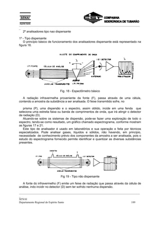 _________________________________________________________________________________________
_
  2º analisadores tipo nao dispersante

1º - Tipo dispersante
   O princípio básico de funcionamento dos analisadores dispersante está representado na
figura 18.




                              Fig. 18 - Espectôrnetro básico

  A radiação infravermelha proveniente da fonte (F), passa através de uma célula,
contendo a amostra da substância a ser analisada. O feixe transmitido sofre, no

   prisma (P), uma dispersão e o espectro, assim obtido, incide em uma fenda que
seleciona uma estreita faixa ou banda de comprimentos de onda, que irá atingir o detector
de radiação (D).
   Atuando-se sobre os sistemas de dispersão, pode-se fazer uma exploração de todo o
espectro, tendo-se como resultado, um gráfico chamado espectrograma, conforme mostram
as figuras 17 e 21.
   Este tipo de analisador é usado em laboratórios e sua operação e feita por técnicos
especializados. Pode analisar gases, líquidos e sólidos, não havendo, em princípio,
necessidade de conhecimento prévio dos componentes da amostra a ser analisada, pois o
estudo do espectrograma fornecido permite identificar e quantizar as diversas substâncias
presentes.




                              Fig 19 - Tipo não dispersante

  A fonte do infravermelho (F) emite um feixe de radiação que passa através da célula de
análise, indo incidir no detector (D) sem ter sofrido nenhuma dispersão.
_________________________________________________________________________________________
_
SENAI
Departamento Regional do Espírito Santo                                            189
 