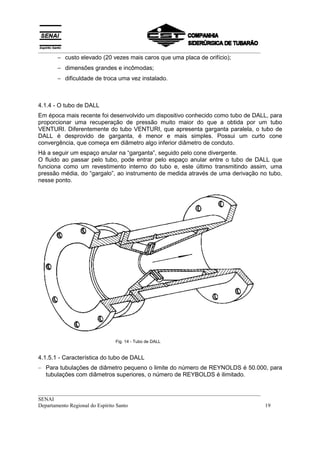 __________________________________________________________________________________
       − custo elevado (20 vezes mais caros que uma placa de orifício);
       − dimensões grandes e incômodas;
       − dificuldade de troca uma vez instalado.



4.1.4 - O tubo de DALL
Em época mais recente foi desenvolvido um dispositivo conhecido como tubo de DALL, para
proporcionar uma recuperação de pressão muito maior do que a obtida por um tubo
VENTURI. Diferentemente do tubo VENTURI, que apresenta garganta paralela, o tubo de
DALL é desprovido de garganta, é menor e mais simples. Possui um curto cone
convergência, que começa em diâmetro algo inferior diâmetro de conduto.
Há a seguir um espaço anular na “garganta”, seguido pelo cone divergente.
O fluido ao passar pelo tubo, pode entrar pelo espaço anular entre o tubo de DALL que
funciona como um revestimento interno do tubo e, este último transmitindo assim, uma
pressão média, do “gargalo”, ao instrumento de medida através de uma derivação no tubo,
nesse ponto.




                             Fig. 14 - Tubo de DALL


4.1.5.1 - Característica do tubo de DALL
– Para tubulações de diâmetro pequeno o limite do número de REYNOLDS é 50.000, para
  tubulações com diâmetros superiores, o número de REYBOLDS é ilimitado.


__________________________________________________________________________________
SENAI
Departamento Regional do Espírito Santo                                            19
 
