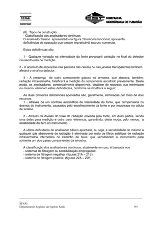 _________________________________________________________________________________________
_
  (6) Tipos de construção.
  - Classificação dos analisadores contínuos
  O analisador básico apresentado na figura 19 embora funcional, apresenta
  deficiências de operação que tornam impraticável seu uso comercial.

  Estas deficiências são:

  1 - Qualquer variação na intensidade da fonte provocará variação no final do detector
causando erro de medição.

2 - O acúmulo de impurezas nas paredes das células ou nas janelas transparentes também
afetará o sinal no detector.

   3 - A presença de outro componente gasoso na amostra, que absorva, também,
radiação infravermelha, falsificará a medição do componente escolhido previamente. Deste
modo, os analisadores, comercialmente disponíveis, dispõem de recursos que minimizam
ou mesmo, eliminam estas deficiências, conforme se mostrara a seguir:

   As duas primeiras deficiências apontadas são, geralmente, eliminadas por meio de dois
recursos:
   1 - Através de um controle automático de intensidade da fonte, que compensaria os
desvios do instrumento, causados pelo envelhecimento da fonte e por impurezas na célula
de análise.

   2 - Através da divisão do feixe de radiação enviado pela fonte, em duas partes, sendo
uma delas para medição e outra para referencia, garantindo, deste modo, pelo menos, a
estabilidade do zero no instrumento.

    A ultima deficiência do analisador básico apontada, ou seja, a sensibilidade do mesmo a
qualquer gás absorvente de radiação é eliminada por meio de filtros seletivos de radiação
infravermelha interpostos no caminho do feixe, que sensibilizam o instrumento para
somente um dos gases componentes da amostra.

  A classificação dos analisadores contínuos, atualmente em uso, é baseada nos
  - sistemas de filtragem ou sensibilização empregados:
  - sistema de filtragem negativa (figuras 21A – 21B)
  - sistema de filtragem positiva (figuras 22A – 22B)




_________________________________________________________________________________________
_
SENAI
Departamento Regional do Espírito Santo                                            191
 